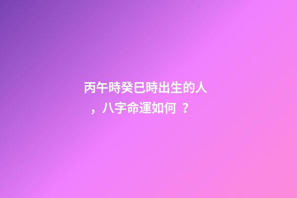 丙午時癸巳時出生的人，八字命運如何？